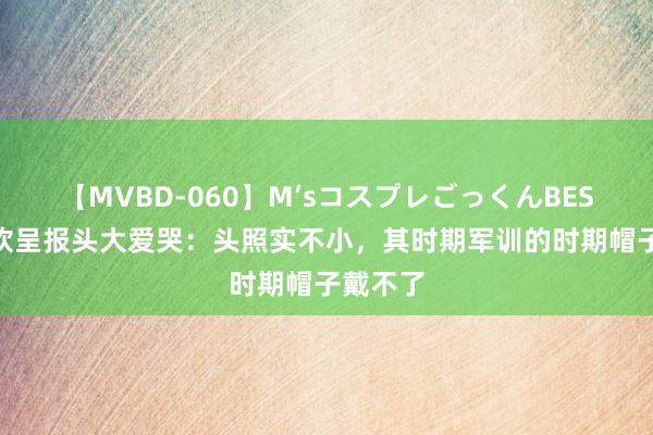 【MVBD-060】M’sコスプレごっくんBEST 王楚钦呈报头大爱哭：头照实不小，其时期军训的时期帽子戴不了