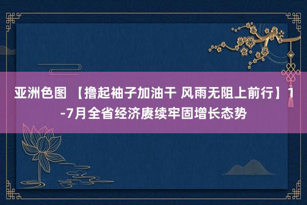 亚洲色图 【撸起袖子加油干 风雨无阻上前行】1-7月全省经济赓续牢固增长态势
