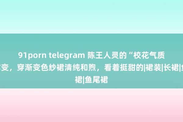 91porn telegram 陈王人灵的“校花气质”没咋变，穿渐变色纱裙清纯和煦，看着挺甜的|裙装|长裙|鱼尾裙