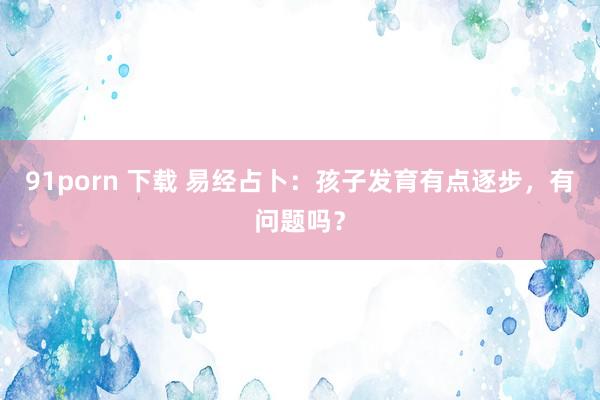 91porn 下载 易经占卜：孩子发育有点逐步，有问题吗？