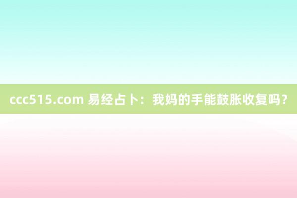 ccc515.com 易经占卜：我妈的手能鼓胀收复吗？