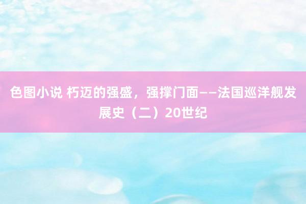 色图小说 朽迈的强盛，强撑门面——法国巡洋舰发展史（二）20世纪