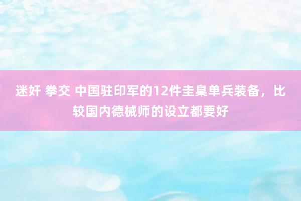 迷奸 拳交 中国驻印军的12件圭臬单兵装备，比较国内德械师的设立都要好