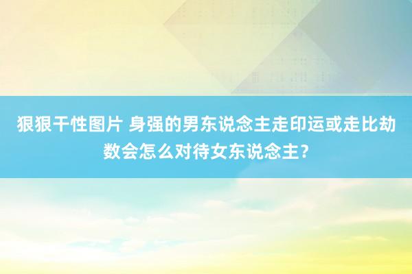 狠狠干性图片 身强的男东说念主走印运或走比劫数会怎么对待女东说念主？