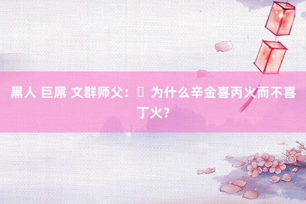黑人 巨屌 文群师父：​为什么辛金喜丙火而不喜丁火？