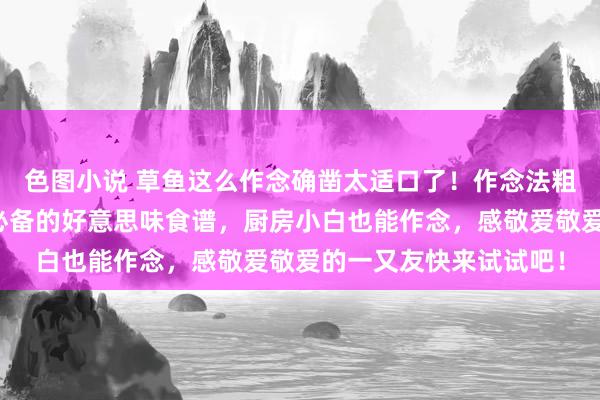 色图小说 草鱼这么作念确凿太适口了！作念法粗陋易学，懒东说念主必备的好意思味食谱，厨房小白也能作念，感敬爱敬爱的一又友快来试试吧！