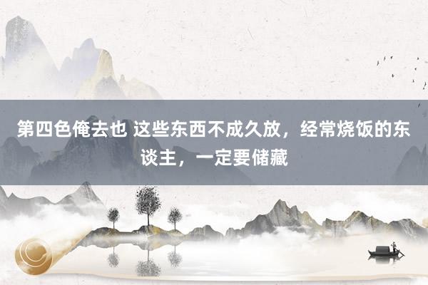 第四色俺去也 这些东西不成久放，经常烧饭的东谈主，一定要储藏