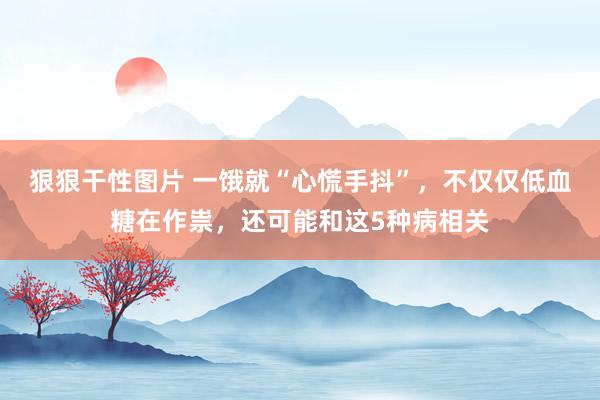 狠狠干性图片 一饿就“心慌手抖”，不仅仅低血糖在作祟，还可能和这5种病相关
