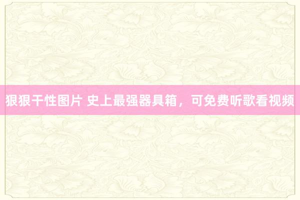 狠狠干性图片 史上最强器具箱，可免费听歌看视频