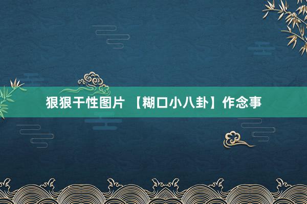 狠狠干性图片 【糊口小八卦】作念事