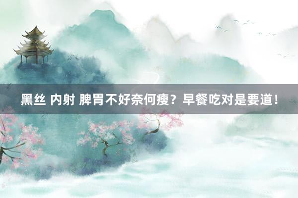 黑丝 内射 脾胃不好奈何瘦？早餐吃对是要道！