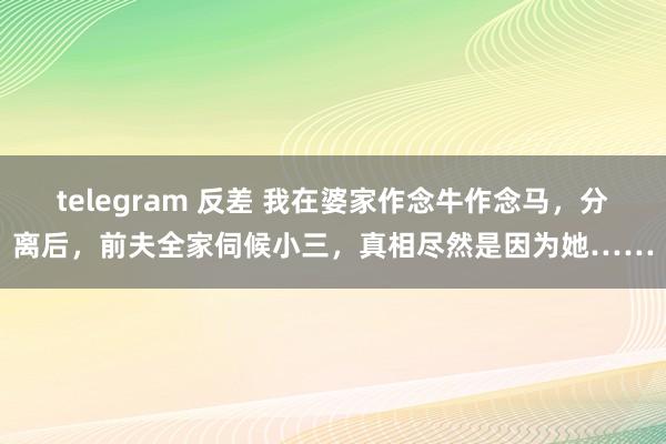 telegram 反差 我在婆家作念牛作念马，分离后，前夫全家伺候小三，真相尽然是因为她……