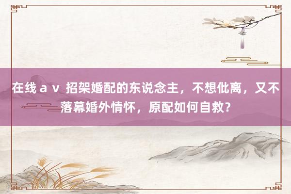 在线ａｖ 招架婚配的东说念主，不想仳离，又不落幕婚外情怀，原配如何自救？