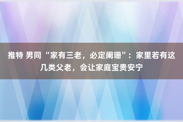 推特 男同 “家有三老，必定阑珊”：家里若有这几类父老，会让家庭宝贵安宁