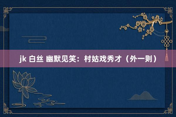 jk 白丝 幽默见笑：村姑戏秀才（外一则）