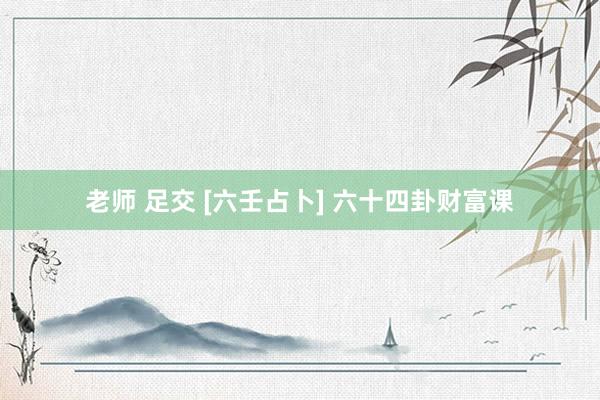 老师 足交 [六壬占卜] 六十四卦财富课