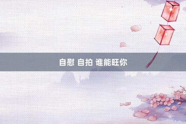 自慰 自拍 谁能旺你