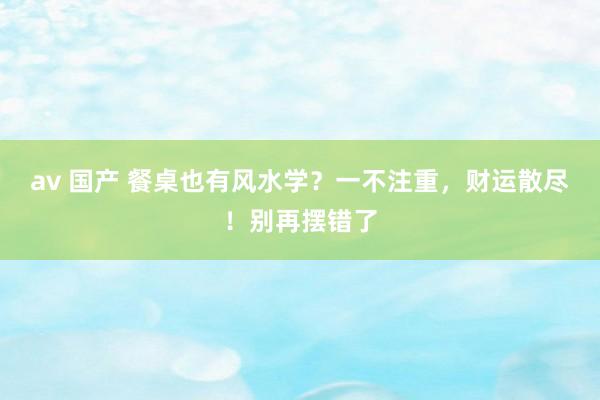 av 国产 餐桌也有风水学？一不注重，财运散尽！别再摆错了