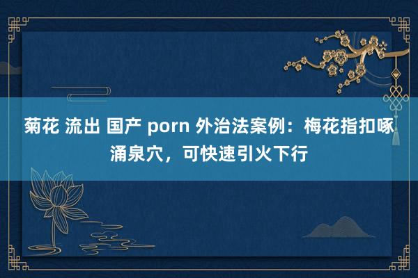 菊花 流出 国产 porn 外治法案例：梅花指扣啄涌泉穴，可快速引火下行