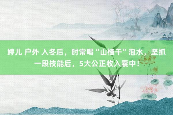 婷儿 户外 入冬后，时常喝“山楂干”泡水，坚抓一段技能后，5大公正收入囊中！