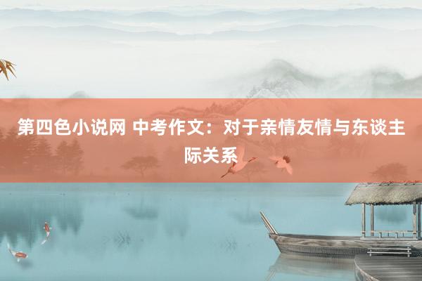 第四色小说网 中考作文：对于亲情友情与东谈主际关系