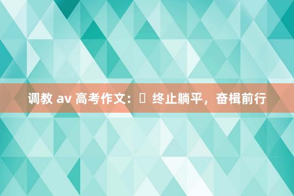 调教 av 高考作文：​终止躺平，奋楫前行