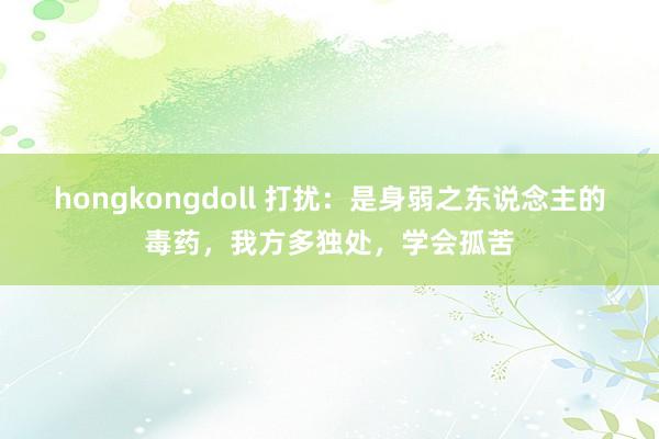 hongkongdoll 打扰：是身弱之东说念主的毒药，我方多独处，学会孤苦