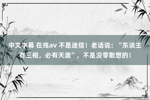 中文字幕 在线av 不是迷信！老话说：“东谈主有三相，必有天渡”，不是没零散想的！