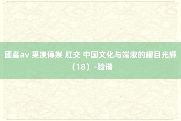 國產av 果凍傳媒 肛交 中国文化与端淑的耀目光輝（18）-脸谱