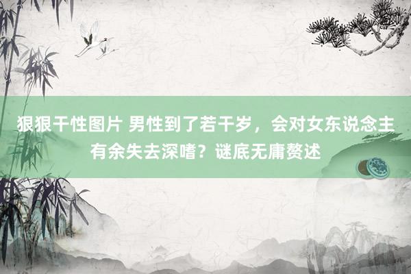 狠狠干性图片 男性到了若干岁，会对女东说念主有余失去深嗜？谜底无庸赘述