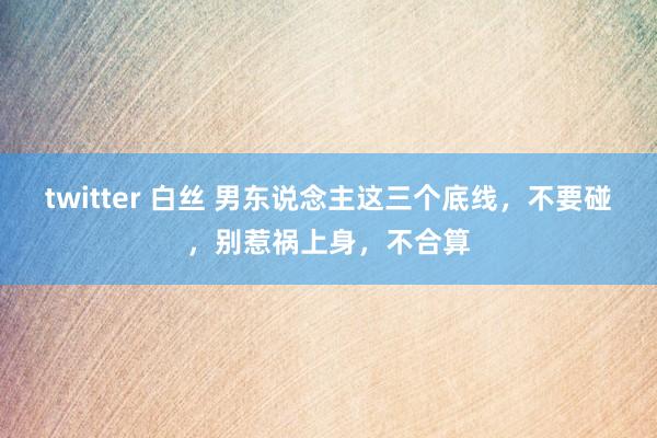 twitter 白丝 男东说念主这三个底线，不要碰，别惹祸上身，不合算
