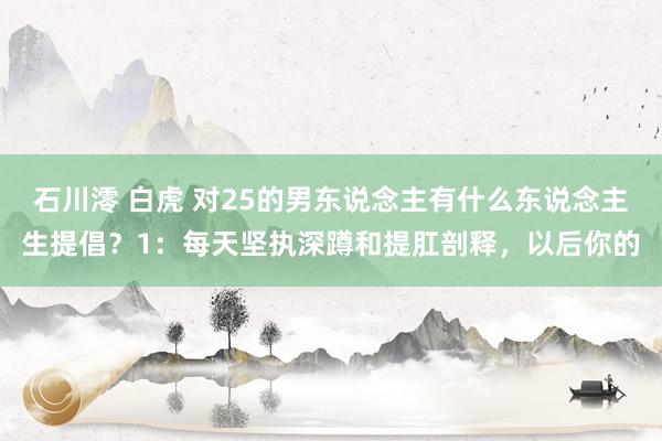 石川澪 白虎 对25的男东说念主有什么东说念主生提倡?1:每天坚执深蹲和提肛剖释,以后你的