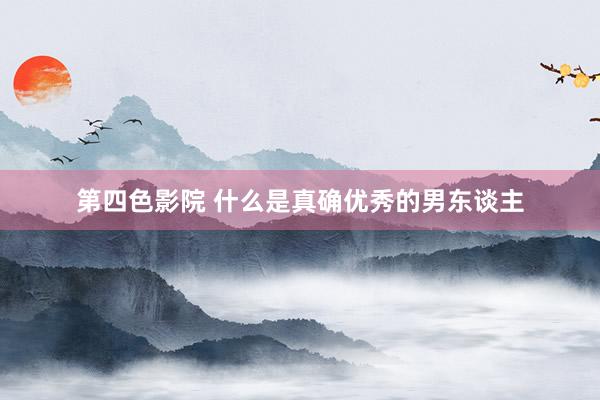 第四色影院 什么是真确优秀的男东谈主