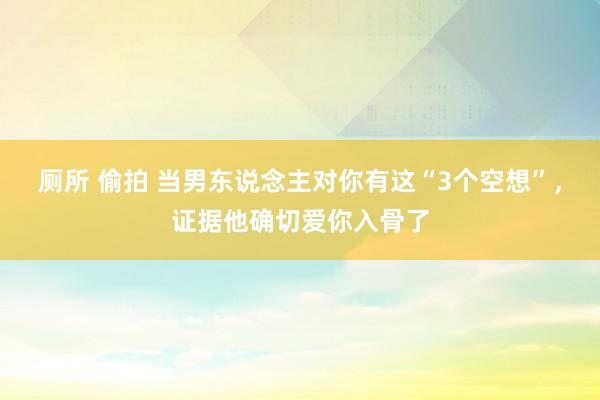 厕所 偷拍 当男东说念主对你有这“3个空想”，证据他确切爱你入骨了