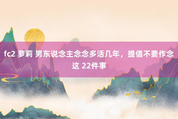 fc2 萝莉 男东说念主念念多活几年，提倡不要作念这 22件事