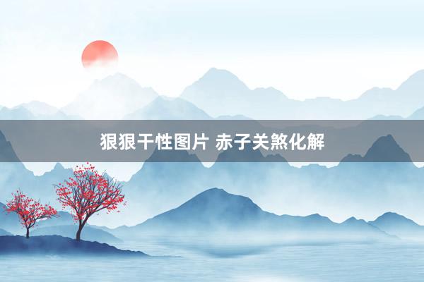 狠狠干性图片 赤子关煞化解