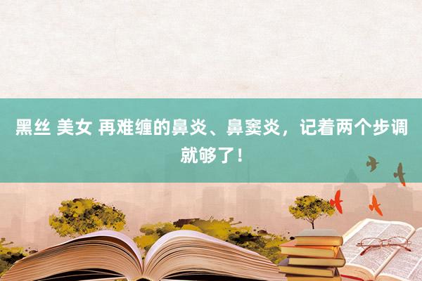黑丝 美女 再难缠的鼻炎、鼻窦炎，记着两个步调就够了！