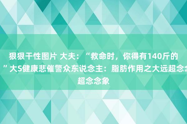 狠狠干性图片 大夫：“救命时，你得有140斤的肉！”大S健康悲催警众东说念主：脂肪作用之大远超念念象