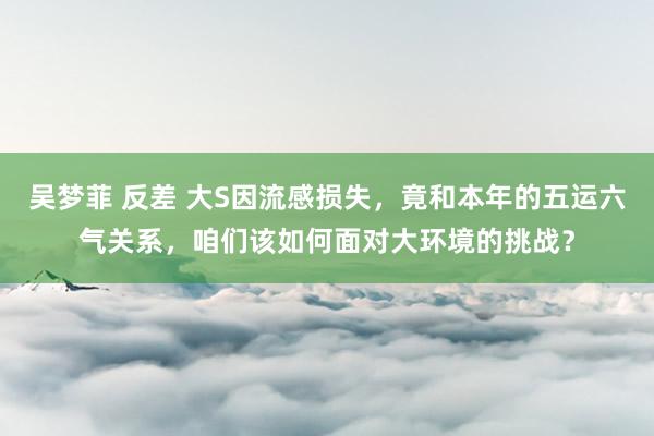 吴梦菲 反差 大S因流感损失，竟和本年的五运六气关系，咱们该如何面对大环境的挑战？