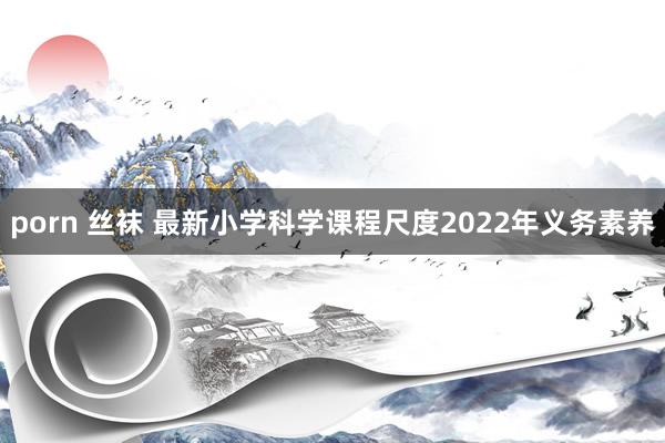 porn 丝袜 最新小学科学课程尺度2022年义务素养