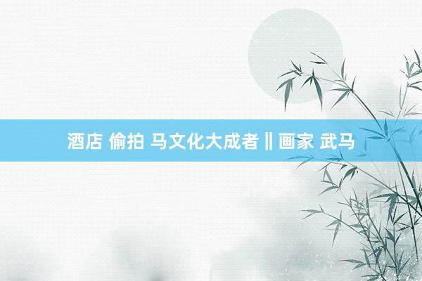 酒店 偷拍 马文化大成者‖画家 武马