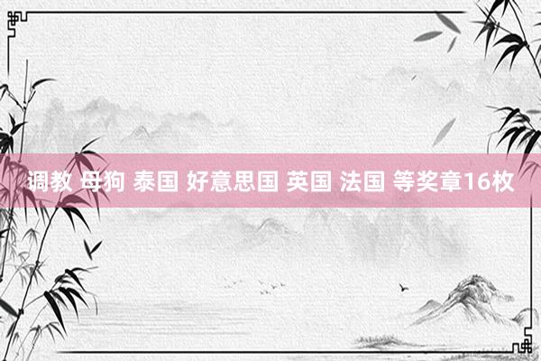 调教 母狗 泰国 好意思国 英国 法国 等奖章16枚