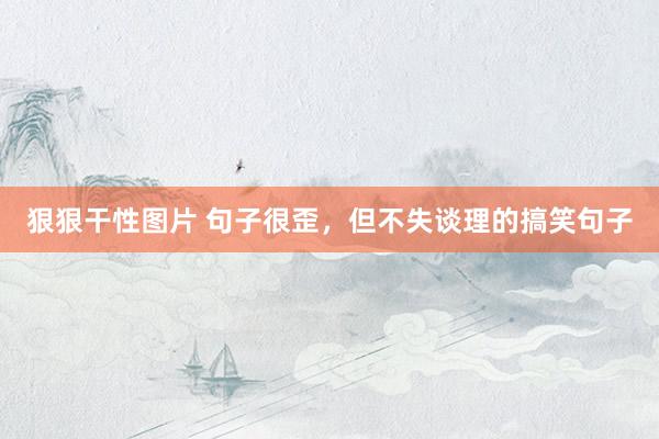 狠狠干性图片 句子很歪，但不失谈理的搞笑句子