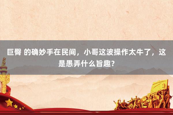 巨臀 的确妙手在民间，小哥这波操作太牛了，这是愚弄什么旨趣？