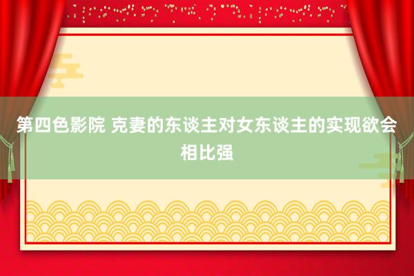第四色影院 克妻的东谈主对女东谈主的实现欲会相比强