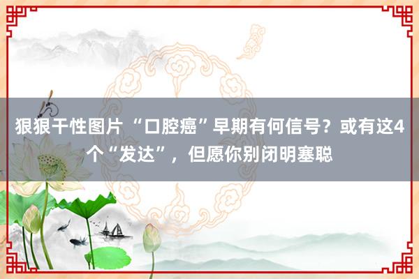 狠狠干性图片 “口腔癌”早期有何信号？或有这4个“发达”，但愿你别闭明塞聪