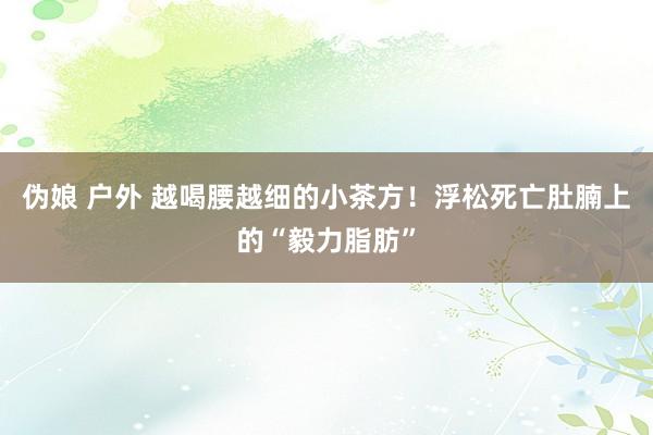 伪娘 户外 越喝腰越细的小茶方！浮松死亡肚腩上的“毅力脂肪”