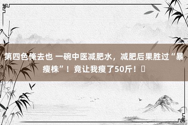 第四色俺去也 一碗中医减肥水，减肥后果胜过“暴瘦株”！竟让我瘦了50斤！​