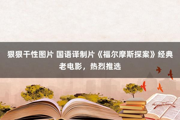 狠狠干性图片 国语译制片《福尔摩斯探案》经典老电影，热烈推选